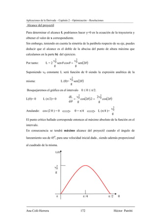 Aplicaciones de la Derivada – Capítulo 2 – Optimización – Resoluciones
Alcance del proyectil

Para determinar el alcance L podríamos hacer y=0 en la ecuación de la trayectoria y
obtener el valor de x correspondiente.
Sin embargo, teniendo en cuenta la simetría de la parábola respecto de su eje, puedes
deducir que el alcance es el doble de la abscisa del punto de altura máxima que
calculamos en la parte b) del ejercicio.

                      v2             v2
Por tanto:       L = 2 0 sen θ cosθ = 0 sen (2θ )
                       g              g

Suponiendo v0 constante L será función de θ siendo la expresión analítica de la

                                       v2
misma:                           L (θ)= 0 sen (2θ )
                                        g

Bosquejaremos el gráfico en el intervalo 0 ≤ θ ≤ π/2.
                                             2                 2
                                               cos(2θ ).2 =      cos(2θ )
                                       dL v0                2v0
L(0)= 0        L (π/2)= 0                 =
                                       dθ   g                g
                                                                              2
                                                                             v0
Anulando: cos (2 θ ) = 0                   θ = π/4               L (π/4 )=
                                                                             g
El punto crítico hallado corresponde entonces al máximo absoluto de la función en el
intervalo.
En consecuencia se tendrá máximo alcance del proyectil cuando el ángulo de

lanzamiento sea de 450, para una velocidad inicial dada , siendo además proporcional

al cuadrado de la misma.

                          L(θ)




                          2
                         v0
                         g




                            0                      π /4                  π /2      θ



Ana Coló Herrera                                 172                            Héctor Patritti
 