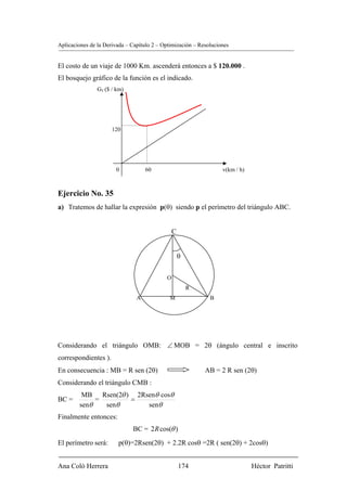 Aplicaciones de la Derivada – Capítulo 2 – Optimización – Resoluciones


El costo de un viaje de 1000 Km. ascenderá entonces a $ 120.000 .
El bosquejo gráfico de la función es el indicado.
                GT ($ / km)




                      120




                       0            60                             v(km / h)



Ejercicio No. 35
a) Tratemos de hallar la expresión p(θ) siendo p el perímetro del triángulo ABC.


                                                C


                                                    θ


                                            O
                                                        R
                                A            M                B




Considerando el triángulo OMB: ∠ MOB = 2θ (ángulo central e inscrito
correspondientes ).
En consecuencia : MB = R sen (2θ)                           AB = 2 R sen (2θ)
Considerando el triángulo CMB :
         MB Rsen(2θ ) 2Rsenθ cosθ
BC =         =       =
        senθ   senθ      senθ
Finalmente entonces:
                              BC = 2 R cos(θ )
El perímetro será:      p(θ)=2Rsen(2θ) + 2.2R cosθ =2R ( sen(2θ) + 2cosθ)


Ana Coló Herrera                                    174                        Héctor Patritti
 