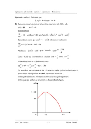 Aplicaciones de la Derivada – Capítulo 2 – Optimización – Resoluciones


Operando concluyes finalmente que:
                                    p( θ )= 4 R cosθ (1 + sen θ)
b) Determinemos el máximo de la función p en el intervalo 0≤ θ≤ π/2.
    p(0) = 4R        p(π/2) = 0
    Puntos críticos
    dp
    dθ
                                                             (
       = 4R [− senθ (senθ + 1) + cosθ . cosθ ] = 4 R cos 2 θ − sen 2 θ − sen θ              )
                                          2            2
    Teniendo en cuenta que cos θ = 1 – sen θ obtenemos finalmente:
    dp              2
       = 4R.( - 2sen θ - senθ + 1)
    dθ

                             2                                           1± 1+ 8
    Anulando: - 2sen θ - senθ + 1= 0                             senθ=
                                                                           −4
                                                                     1                  π
    Como 0≤ θ≤ π/2 sólo tenemos la solución senθ =                                 θ=
                                                                     2                  6
    El valor funcional en el punto crítico será:
         π               π          π
    p(       )= 4R cos       (sen       + 1) = 3 3 R
         6               6          6
    De acuerdo a los resultados de los cálculos efectuados podemos afirmar que el
    punto crítico corresponde al máximo absoluto de la función.
    El triángulo de máximo perímetro es entonces el triángulo equilátero.
    El bosquejo del gráfico de la función es el que indica la figura.
                                 p(θ)



                             3 3R


                                 4R




                                    0            π/6                         π/2



Ana Coló Herrera                                       175                          Héctor Patritti
 