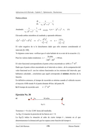 Aplicaciones de la Derivada – Capítulo 2 – Optimización – Resoluciones


Puntos críticos
                                    dt     x        1
                                       =          −
                                    dx v d 2 + x 2 v 2
                                         1

                    x               1
Anulando:                       −      =0                   v2.x =    d 2 + x 2 . v1   (1)
                    2       2       v2
             v1 d + x

Elevando ambos miembros al cuadrado y operando obtienes:

                                               d 2 v1
                                                    2
                                                                          ± d.v1
v 2 x 2 − v1 x 2 = d 2 v1
  2
           2            2
                                ⇒ x = 2
                                                                ⇒    x=
                                             v 2 − v1
                                               2
                                                    2
                                                                          v 2 − v1
                                                                            2
                                                                                 2

El valor negativo de x lo desechamos dado que sólo estamos considerando el
intervalo [0, 100].
Te dejamos como tarea verificar que el valor hallado de x es raíz de la ecuación (1).
                                                          36.(80)
Para los valores dados tendremos: x =                                 = 48 km.
                                                      1002 − 802
                                                                                             h   m
El valor funcional correspondiente al punto crítico encontrado es: t(48) ≅ 1 16 .
Dado que el punto crítico encontrado en el intervalo es único , de la comparación del
valor funcional en él con los valores funcionales en los extremos del intervalo, que
habíamos calculado , concluímos que aquél corresponde al mínimo absoluto de la
función.
En definitiva entonces, el tiempo de recorrido es mínimo cuando el vehículo recorre
el trayecto ANB siendo N el punto distante 48 km. del punto M.
                                                      h     m
b) El tiempo de recorrido será:               t = 1 16



Ejercicio No. 38
a)                      A vA                    80 millas                      B


                                            fig (1)                              vB



Tomemos t = 0 a las 12.00 horas del mediodía.
La fig. (1) muestra la posición de los barcos en t = 0.
La fig.(2) indica la situación al cabo de cierto tiempo t , instante en el que
determinaremos la distancia d que los separa como función del tiempo t.

Ana Coló Herrera                                          178                           Héctor Patritti
 