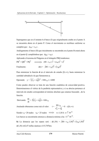 Aplicaciones de la Derivada – Capítulo 2 – Optimización – Resoluciones




           A                  P                                       B


                                               d


                                                                      Q


Supongamos que en el instante t el barco (I) que originalmente estaba en el punto A
se encuentra ahora en el punto P. Como el movimiento es rectilíneo uniforme se
cumplirá que : dAP = vA.t .
Análogamente el barco (II) que inicialmente se encontraba en el punto B estará ahora
en el punto Q cumpliéndose que: dBQ = vB.t.        B




Aplicando el teorema de Pitágoras en el triángulo PBQ tendremos:
   2       2      2                                    2          2       2
PB + QB = PQ                           (80 - vA.t ) + (vB.t) = d
                                                              B




Finalmente:                   d(t) =    (80 − vA t )2 + (vBt )2

Para minimizar la función d en el intervalo de estudio [0,+∞), basta minimizar la
cantidad subradical a la que llamaremos y.

                      (       )
Operando: y = v 2 + v 2 .t 2 − 160v A .t + 6400
                A     B

Como puedes observar se trata de una función cuadrática de concavidad positiva.
Determinaremos el vértice de la parábola representativa y si su abscisa pertenece al
intervalo de estudio corresponderá al mínimo absoluto que estamos buscando , de la
función.

Derivando:
               dy
               dt
                        A (   B   )
                  = 2 v 2 + v 2 .t − 160v A

                                                            80 v A
Anulando obtenemos como raíz el valor:                 t=              > 0 ∈[0,+∞)
                                                            v2 + v2
                                                             A    B
                                                                              h   m
Siendo vA= 20 nudos vB = 25 nudos                            t ≅ 1,56 h ≅ 1 34
                                                                              h    m
Los barcos se encontrarán entonces a distancia mínima a las 13 34 .

b) La distancia que los separa será : d(1,56) =                       (80 − v A .1,56)2 + (vB.1,56)2
d(1,56) ≅62,47 millas náuticas ≅115,707km.


Ana Coló Herrera                              179                                   Héctor Patritti
 
