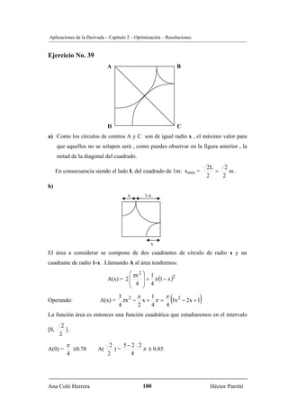 Aplicaciones de la Derivada – Capítulo 2 – Optimización – Resoluciones


Ejercicio No. 39
                            A                                  B




                                           O




                            D                                  C
a) Como los círculos de centros A y C son de igual radio x , el máximo valor para
      que aquellos no se solapen será , como puedes observar en la figura anterior , la
      mitad de la diagonal del cuadrado.
                                                                             2L    2
      En consecuencia siendo el lado L del cuadrado de 1m: xmax =               =    m.
                                                                             2    2
b)
                                      x        1-x




                                                  x
El área a considerar se compone de dos cuadrantes de círculo de radio x y un
cuadrante de radio 1-x . Llamando A al área tendremos:
                                     ⎛ πx 2 ⎞ 1
                            A(x) = 2 ⎜      ⎟ + π (1 − x )2
                                     ⎜ 4 ⎟ 4
                                     ⎝      ⎠

Operando:                A(x) =
                                  3 2 π
                                  4     2
                                            1
                                            4
                                                π
                                                4
                                                           (
                                    πx − x + π = 3x 2 − 2x + 1           )
La función área es entonces una función cuadrática que estudiaremos en el intervalo
        2
[0,       ].
       2
          π                  2    5−2 2
A(0) =         ≅0.78   A(      )=       π ≅ 0.85
          4                 2       8




Ana Coló Herrera                               180                            Héctor Patritti
 