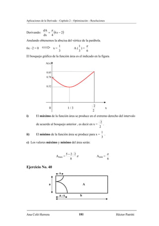 Aplicaciones de la Derivada – Capítulo 2 – Optimización – Resoluciones


              dA π
Derivando:      = (6 x − 2)
              dx 4
Anulando obtenemos la abscisa del vértice de la parábola.
                             1               1   π
6x –2 = 0               x=                 A( )=
                             3               3   6
El bosquejo gráfico de la función área es el indicado en la figura.

                 A(x)


                 0.85
                 0.78


                 0.52




                                                            2
                    0                1/3                                 x
                                                           2
i)      El máximo de la función área se produce en el extremo derecho del intervalo
                                                                  2
        de acuerdo al bosquejo anterior , es decir en x =           .
                                                                 2
                                                                   1
ii)     El mínimo de la función área se produce para x =             .
                                                                   3
c) Los valores máximo y mínimo del área serán:


                                    5−2 2                                π
                          Amax =          π                     Amin =
                                      8                                      6

Ejercicio No. 40
                             x


                    a                               A


                             a –x               b




Ana Coló Herrera                              181                                Héctor Patritti
 
