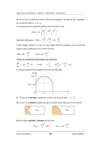 Aplicaciones de la Derivada – Capítulo 2 – Optimización – Resoluciones


a) El área A es la diferencia entre el área del rectángulo y la suma de dos cuadrantes
de círculo de radios x y a – x .
En consecuencia la expresión analítica de la función A será:
                                    ⎡πx 2 π (a − x )2 ⎤
                        A(x) = ab − ⎢    +            ⎥
                                    ⎢ 4
                                    ⎣          4      ⎥
                                                      ⎦

                                       − πx 2 πax        πa 2
Operando obtenemos: A (x ) =                 +    + ab −
                                         2     2          4
Como puedes observar se trata de una simple función cuadrática con concavidad
negativa que estudiaremos en el intervalo [0,a] .

              π .a 2                          π .a 2
A(0) = ab -                     A(a) = ab -
                4                               4
Vértice de la parábola representativa de la función.

dA         πa                                          a           a    − π .a 2
   = −πx +    =0                                x=               A( ) =          + ab
dx          2                                          2           2       8
El bosquejo gráfico de la parábola será como el indicado.
                        A(x)
                       A(a/2)




                A(0) = A(a)




                            0           a/2                  a                        x
                                                                                           a
i) El área A es máxima cuando los círculos son de igual radio : x =
                                                                                           2
ii) El área A es mínima cuando uno de los círculos tiene radio a y el otro radio 0.


                            Amax.                                               Amin.




b) Los valores máximo y mínimo del área son:

                                  − π .a 2                                      π .a 2
                          Amax. =          + ab                  Amin. = ab -
                                     8                                            4


Ana Coló Herrera                                       182                                Héctor Patritti
 