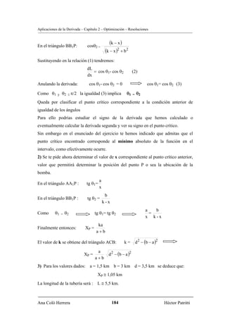 Aplicaciones de la Derivada – Capítulo 2 – Optimización – Resoluciones



En el triángulo BB1P:          cosθ2 =
                                                (k − x )
                                             (k − x )2 + b2
Sustituyendo en la relación (1) tendremos:
                               dL
                                  = cos θ1- cos θ2               (2)
                               dx
Anulando la derivada:           cos θ1- cos θ2 = 0                           cos θ1= cos θ2 (3)

Como θ1     y   θ2 ≤ π/2 la igualdad (3) implica           θ1    =   θ2
Queda por clasificar el punto crítico correspondiente a la condición anterior de
igualdad de los ángulos
Para ello podrías estudiar el signo de la derivada que hemos calculado o
eventualmente calcular la derivada segunda y ver su signo en el punto crítico.
Sin embargo en el enunciado del ejercicio te hemos indicado que admitas que el
punto crítico encontrado corresponde al mínimo absoluto de la función en el
intervalo, como efectivamente ocurre.
2) Se te pide ahora determinar el valor de x correspondiente al punto crítico anterior,
valor que permitirá determinar la posición del punto P o sea la ubicación de la
bomba.
                                        a
En el triángulo AA1P :         tg θ1=
                                        x
                                             b
En el triángulo BB1P :         tg θ2 =
                                            k-x
                                                                           a   b
Como       θ1   =   θ2               tg θ1= tg θ2                            =
                                                                           x k-x
                                      ka
Finalmente entonces:          XP =
                                     a+b

El valor de k se obtiene del triángulo ACB:              k=          d 2 − (b − a )2

                                               d 2 − (b − a )2
                                      a
                             XP =
                                     a+b
3) Para los valores dados: a = 1,5 km b = 3 km d = 3,5 km se deduce que:
                                      XP ≅ 1,05 km
La longitud de la tubería será : L ≅ 5,5 km.



Ana Coló Herrera                                  184                                  Héctor Patritti
 