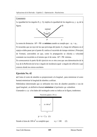Aplicaciones de la Derivada – Capítulo 2 – Optimización – Resoluciones


Comentario
La igualdad de los ángulos θ1 y θ2 implica la igualdad de los ángulos ϕ1 y ϕ2 de la
figura.                                                               B
                               A            normal
                                          ϕ1       ϕ2


                                               P                  e
La suma de distancias AP + PB es mínima cuando se cumpla que : ϕ1 = ϕ2 .
Si recuerdas que un rayo de luz que provenga del punto A y luego de reflejarse en el
espejo e deba pasar por el punto B, realiza el recorrido de tiempo mínimo ( Principio
de Fermat), convendrás en que, como la propagación se efectúa a velocidad
constante ese recorrido es el mismo que el de suma AP + PB mínima .
En consecuencia la parte 1) del ejercicio no es otra cosa que una demostración de la
Ley de la Reflexión de la luz ( ángulo de incidencia igual a ángulo de reflexión ) que
conoces desde tus cursos escolares.


Ejercicio No. 42
a) Como el costo de alambre es proporcional a la longitud , para minimizar el costo
bastará minimizar la longitud de alambre a utilizar.
Habiéndose determinado que se utilizarán tres tiros de alambre paralelos o sea de
igual longitud , en definitiva bastará minimizar el perímetro p a alambrar.
Llamando x e y a los lados del rectángulo como se indica en la figura, tendremos:

                                     Pared del galpón ( 20 m )




                                                     2
                                    y     A=100 m



                                               x

                                   p = x + 2 y (1)
                           2
Siendo el área de 100 m se cumplirá que:                  x.y = 100       (2)



Ana Coló Herrera                                   185                          Héctor Patritti
 