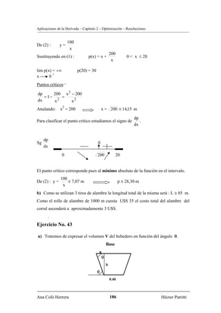 Aplicaciones de la Derivada – Capítulo 2 – Optimización – Resoluciones


                    100
De (2) :       y=
                     x
                                                   200
Sustituyendo en (1) :            p(x) = x +                   0 < x ≤ 20
                                                    x

lim p(x) = +∞             p(20) = 30
         +
x      0
Puntos críticos

dp      200 x 2 − 200
   = 1−    =
dx      x2      x2
                2
Anulando: x = 200                          x = 200 ≅ 14,15 m

                                                                  dp
Para clasificar el punto crítico estudiamos el signo de              .
                                                                  dx


     dp
Sg                                     0
     dx
                0                      200            20


El punto crítico corresponde pues al mínimo absoluto de la función en el intervalo.
               100
De (2) : y =       ≅ 7,07 m                               p ≅ 28,30 m
                x
b) Como se utilizan 3 tiros de alambre la longitud total de la misma será : L ≅ 85 m.
Como el rollo de alambre de 1000 m cuesta U$S 35 el costo total del alambre del
corral ascenderá a aproximadamente 3 U$S.
       .
Ejercicio No. 43

a) Tratemos de expresar el volumen V del bebedero en función del ángulo θ.
                                               Base
                                        a
                                           θ
                                               h
                                       θ
                                                   0.40



Ana Coló Herrera                                   186                     Héctor Patritti
 