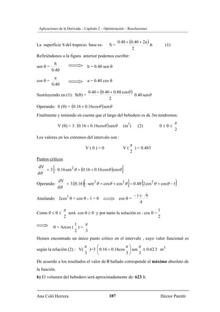Aplicaciones de la Derivada – Capítulo 2 – Optimización – Resoluciones


                                                     0.40 + (0.40 + 2a )
La superficie S del trapecio base es:          S=                        .h          (1)
                                                              2
Refiriéndonos a la figura anterior podemos escribir:
           h
sen θ =                            h = 0.40 sen θ
          0.40
           a
cos θ =                            a = 0.40 cos θ
          0.40
                                   0.40 + (0.40 + 0.80 cosθ )
Sustituyendo en (1): S(θ) =                                   0.40 senθ
                                               2
Operando: S (θ) = (0.16 + 0.16cosθ ) senθ
Finalmente y teniendo en cuenta que el largo del bebedero es de 3m tendremos:
                                                                                           π
              V (θ) = 3. (0.16 + 0.16cosθ ) senθ
                                                           3
                                                        (m )        (2)        0≤θ≤
                                                                                           2
Los valores en los extremos del intervalo son :
                                                               π
                                  V(0)=0                V(         ) = 0.483
                                                               2
Puntos críticos
dV
dθ
          [
   = 3 − 0.16 sen 2 θ + (0.16 + 0.16 cosθ )cosθ        ]
Operando:
              dV
              dθ
                              [                            ]           (
                 = 3.(0.16 ) − sen 2 θ + cosθ + cos 2 θ = 0.48 2 cos 2 θ + cosθ − 1        )
                      2                                            −1± 9
Anulando: 2cos θ + cos θ - 1 = 0                     cos θ =
                                                                     4
                  π                                                            1
Como 0 ≤ θ ≤          será cos θ ≥ 0 y por tanto la solución es : cos θ =
                  2                                                            2
                     1    π
          θ = Arcos ( ) =
                     2    3
Hemos encontrado un único punto crítico en el intervalo , cuyo valor funcional es
                               π     ⎛               π⎞    π
según la relación (2) : V(       )=3 ⎜ 0.16 + 0.16cos ⎟ sen ≅ 0.62 3 m3
                               3     ⎝               3⎠    3
De acuerdo a los resultados el valor de θ hallado corresponde al máximo absoluto de
la función.
b) El volumen del bebedero será aproximadamente de: 623 lt.



Ana Coló Herrera                               187                                 Héctor Patritti
 