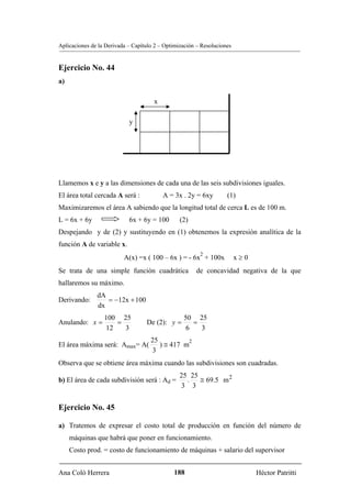 Aplicaciones de la Derivada – Capítulo 2 – Optimización – Resoluciones


Ejercicio No. 44
a)

                                      x

                            y




Llamemos x e y a las dimensiones de cada una de las seis subdivisiones iguales.
El área total cercada A será :            A = 3x . 2y = 6xy         (1)
Maximizaremos el área A sabiendo que la longitud total de cerca L es de 100 m.
L = 6x + 6y                 6x + 6y = 100        (2)
Despejando y de (2) y sustituyendo en (1) obtenemos la expresión analítica de la
función A de variable x.
                                                         2
                          A(x) =x ( 100 – 6x ) = - 6x + 100x             x≥0
Se trata de una simple función cuadrática              de concavidad negativa de la que
hallaremos su máximo.
               dA
Derivando:        = −12x + 100
               dx
                  100 25                          50 25
Anulando: x =        =             De (2): y =       =
                  12   3                           6   3
                                     25          2
El área máxima será: Amax= A(           ) ≅ 417 m
                                     3
Observa que se obtiene área máxima cuando las subdivisiones son cuadradas.
                                                 25 25
b) El área de cada subdivisión será : Ad =         .   ≅ 69.5 m 2
                                                 3 3


Ejercicio No. 45

a) Tratemos de expresar el costo total de producción en función del número de
     máquinas que habrá que poner en funcionamiento.
     Costo prod. = costo de funcionamiento de máquinas + salario del supervisor


Ana Coló Herrera                              188                              Héctor Patritti
 