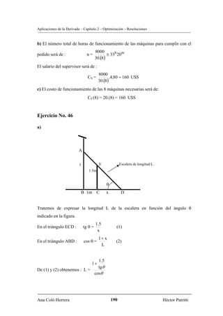Aplicaciones de la Derivada – Capítulo 2 – Optimización – Resoluciones


b) El número total de horas de funcionamiento de las máquinas para cumplir con el
                                       8000
pedido será de :                n=            ≅ 33h 20m
                                       30.(8)
El salario del supervisor será de :
                                        8000
                                CS =           .4,80 = 160 U$S
                                        30.(8)
c) El costo de funcionamiento de las 8 máquinas necesarias será de:
                                Cf (8) = 20.(8) = 160 U$S



Ejercicio No. 46

a)




                          A


                          y              E             Escalera de longitud L
                                 1.5m


                                             θ
                           B 1m C            x          D


Tratemos de expresar la longitud L de la escalera en función del ángulo θ
indicado en la figura.
                                       1.5
En el triángulo ECD :         tg θ =               (1)
                                        x
                                        1+ x
En el triángulo ABD :         cos θ =              (2)
                                         L


                               1.5
                                  1+
                               tgθ
De (1) y (2) obtenemos : L =
                             cosθ




Ana Coló Herrera                                 190                            Héctor Patritti
 