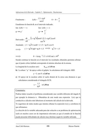 Aplicaciones de la Derivada – Capítulo 2 – Optimización – Resoluciones


                                     1.5 + tg θ                  π
Finalmente :               L(θ) =                        0< θ<
                                       sen θ                     2
Estudiemos la función L en el intervalo indicado.
lim L(θ) = + ∞                       lim L(θ) = + ∞
           +                                  π−
θ      0                             θ
                                              2


Derivando :
                dL
                   =
                       (         )
                     1 + tg 2θ senθ - (1.5 + tgθ ) cosθ
                dθ                sen 2θ
                       2
Anulando : ( 1 + tg θ ) senθ = ( 1.5 + tg θ ) cos θ
                      2                                   3
               ( 1 + tg θ )tgθ =tg θ +1.5                tg θ = 1.5


                            θ = Arctg 3 1.5 ≅ 0.85 rad. ≅ 490
Siendo contínua la función en el intervalo los resultados obtenidos permiten afirmar
que el punto crítico hallado corresponde al mínimo absoluto de la misma.
La longitud de la escalera será :            Lmin ≅ 3.51 m
b) La altura “ y “ de apoyo sobre el galpón la calculamos del triángulo ABD.
                            y = L sen θ ≅ 2.65 m
c) El apoyo de la escalera sobre el suelo distará de la cerca una distancia x que
    calculamos considerando el triángulo ECD.
                                 1.5
                            x=            ≅ 1.30 m
                                 tgθ

Comentario.
Podrías haber resuelto el problema considerando una variable diferente del ángulo θ,
por ejemplo la distancia x . Obtendrías de este modo una expresión L(x) que te
conduciría a cálculos más laboriosos al momento del cálculo de la derivada.
Te sugerimos de todos modos que intentes obtener la expresión L(x) y corrobores lo
que afirmamos.
La elección de la variable adecuada para dar solución a un problema de optimización
suele en muchos casos ser de importancia relevante ya que el estudio de la función
puede presentar dificultades de cálculo muy distintas según la variable utilizada.



Ana Coló Herrera                                   191                   Héctor Patritti
 