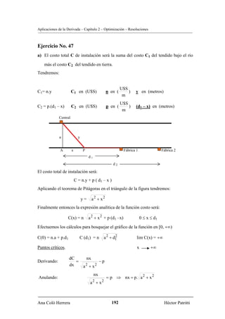Aplicaciones de la Derivada – Capítulo 2 – Optimización – Resoluciones



Ejercicio No. 47
a) El costo total C de instalación será la suma del costo C1 del tendido bajo el río

    más el costo C2 del tendido en tierra.
Tendremos:


                                                              U$S
C1= n.y                C1 en (U$S)                   n en (       )   y en (metros)
                                                               m
                                                              U$S
C2 = p.(d1 – x)        C2 en (U$S)                   p en (       )   (d1 – x) en (metros)
                                                               m
             Central




             a               y


              A        x         P                             Fábrica 1                Fábrica 2
                                      d1
                                                        d2

El costo total de instalación será:
                           C = n.y + p ( d1 – x )
Aplicando el teorema de Pitágoras en el triángulo de la figura tendremos:

                                 y=       a2 + x2
Finalmente entonces la expresión analítica de la función costo será:

                   C(x) = n           a 2 + x 2 + p (d1 –x)                0 ≤ x ≤ d1

Efectuemos los cálculos para bosquejar el gráfico de la función en [0, +∞)

C(0) = n.a + p.d1             C (d1) = n         a 2 + d1
                                                        2
                                                                       lim C(x) = +∞

Puntos críticos.                                                       x         +∞

                    dC               nx
Derivando:             =                        −p
                    dx           a2 + x2
                                           nx
Anulando:                                            = p ⇒ nx = p. a 2 + x 2
                                       a2 + x2



Ana Coló Herrera                                       192                               Héctor Patritti
 