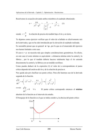 Aplicaciones de la Derivada – Capítulo 2 – Optimización – Resoluciones


Resolvemos la ecuación elevando ambos miembros al cuadrado obteniendo:
                              p.a              a                 a
                   x=                    =               =               (1)
                             n 2 − p2        ⎛n⎞
                                                   2
                                                             r2 − 1
                                             ⎜ ⎟ −1
                                             ⎜p⎟
                                             ⎝ ⎠
             n
siendo r =         la relación de precios de tendido bajo el río y en tierra.
             p
Te dejamos como ejercicio verificar que el valor de x hallado es efectivamente raíz
de la derivada y que no ha sido introducido por la elevación al cuadrado realizada.
Es razonable pensar que en general n > p , por lo que en el enunciado del ejercicio
nos hemos limitado a este caso.
El caso n = p no necesita más que simples consideraciones geométricas. En efecto,
en este caso el costo mínimo es equivalente a distancia mínima entre la central y la
fábrica , por lo que el tendido debería hacerse totalmente bajo el río uniendo
directamente la central y la fábrica con un tendido rectilíneo.
Como puedes deducir de la expresión (1) el valor de x correspondiente al punto
crítico depende del ancho a del río y de la relación de precios r.
Nos queda aún por clasificar ese punto crítico. Para ello haremos uso de la derivada
segunda de la función.

d 2C     ⎛            x.x                ⎞    ⎛  a2          ⎞
     = n ⎜ a2 + x2 −                     ⎟ = n⎜              ⎟
   2     ⎜                               ⎟    ⎜ 2            ⎟
dx       ⎝           a2 + x2             ⎠    ⎝ a +x
                                                     2
                                                             ⎠

          d 2C
                 >0        ∀x            El punto crítico corresponde entonces al mínimo
          dx 2
absoluto de la función en el intervalo de estudio.
El bosquejo de la función es el que se indica siendo x0 la abscisa del punto crítico
                   C(x)


                      C(0)




                       0            x0                               x



Ana Coló Herrera                                   193                         Héctor Patritti
 