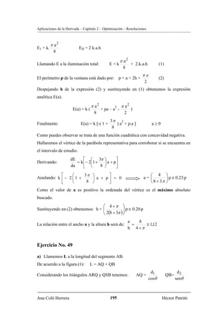 Aplicaciones de la Derivada – Capítulo 2 – Optimización – Resoluciones



          π a2
E1 = k.                    EII = 2 k.a.h
           8

                                                       π a2
Llamando E a la iluminación total:             E=k            + 2.k.a.h          (1)
                                                        8
                                                                    πa
El perímetro p de la ventana está dado por: p = a + 2h +                         (2)
                                                                     2
Despejando h de la expresión (2) y sustituyendo en (1) obtenemos la expresión
analítica E(a).

                                   π a2          2     π a2
                      E(a) = k (          + pa – a -          )
                                    8                    2
                                               3π 2
Finalmente:                 E(a) = k [-( 1 +      ) a + p.a ]              a≥0
                                                8
Como puedes observar se trata de una función cuadrática con concavidad negativa.
Hallaremos el vértice de la parábola representativa para corroborar si se encuentra en
el intervalo de estudio.
                     dE     ⎡ ⎛ 3π ⎞          ⎤
Derivando:              = k ⎢− 2⎜1 +   ⎟ a + p⎥
                     da     ⎣ ⎝      8 ⎠      ⎦
            ⎡     ⎛     3π ⎞      ⎤                                    ⎛ 4 ⎞
Anulando: k ⎢ − 2 ⎜ 1 +    ⎟ a + p⎥ = 0                             a= ⎜        ⎟ p ≅ 0.23 p
            ⎣     ⎝      8 ⎠      ⎦                                    ⎝ 8 + 3π ⎠
Como el valor de a es positivo la ordenada del vértice es el máximo absoluto
buscado.
                                   ⎛ 4 +π ⎞
Sustituyendo en (2) obtenemos: h = ⎜
                                   ⎜ 2(8 + 3π ) ⎟ p ≅ 0.20 p
                                                ⎟
                                   ⎝            ⎠
                                                             a   8
La relación entre el ancho a y la altura h será de:            =    ≅ 1,12
                                                             h 4 +π


Ejercicio No. 49

a) Llamemos L a la longitud del segmento AB.
De acuerdo a la figura (1):      L = AQ + QB
                                                                           d1                 d2
Considerando los triángulos ARQ y QSB tenemos:                    AQ =                 QB=
                                                                          cosθ               senθ



Ana Coló Herrera                               195                                Héctor Patritti
 