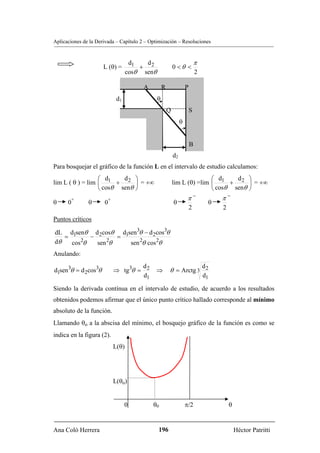 Aplicaciones de la Derivada – Capítulo 2 – Optimización – Resoluciones


                                      d1   d                                  π
                      L (θ) =            + 2                 0 <θ <
                                     cosθ senθ                                2

                                          A          R                P
                               d1                θ
                                                         Q                S
                                                                  θ


                                                                          B
                                                             d2
Para bosquejar el gráfico de la función L en el intervalo de estudio calculamos:
                  ⎛ d     d ⎞                                               ⎛ d     d ⎞
lim L ( θ ) = lim ⎜ 1 + 2 ⎟ = +∞                             lim L (θ) =lim ⎜ 1 + 2 ⎟ = +∞
                  ⎝ cosθ senθ ⎠                                             ⎝ cosθ senθ ⎠
          +               +                                            π−              π−
θ     0        θ      0                                      θ                     θ
                                                                          2            2
Puntos críticos

dL d1senθ d 2cosθ d1sen 3θ − d 2cos3θ
   =        −        =
dθ   cos 2θ   sen 2θ   sen 2θ cos 2θ
Anulando:
                                       d                                          d2
d1sen 3θ = d 2cos3θ           ⇒ tg 3θ = 2      ⇒         θ = Arctg 3
                                       d1                                         d1

Siendo la derivada contínua en el intervalo de estudio, de acuerdo a los resultados
obtenidos podemos afirmar que el único punto crítico hallado corresponde al mínimo
absoluto de la función.
Llamando θo a la abscisa del mínimo, el bosquejo gráfico de la función es como se
indica en la figura (2).
                              L(θ)




                              L(θo)


                                    0         θ0                      π/2                  θ


Ana Coló Herrera                                 196                                           Héctor Patritti
 