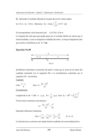 Aplicaciones de la Derivada – Capítulo 2 – Optimización – Resoluciones


b) Aplicando el resultado obtenido en la parte a) con los valores dados:
                                            2
d1=2.5 m d2 = 2.0 m obtenemos θ0 = Arctg 3     ≅ 0.75 rad.
                                           2.5


El correspondiente valor funcional será:             L( 0.75)≅ 6,36 m
La longitud del caño para que pueda pasar por el corredor deberá ser menor que el
mínimo hallado y como su longitud es múltiplo del metro , la mayor longitud de caño
que resuelve el problema es de: L = 6m .


Ejercicio No.50
                                                 L
                              L-x                             x
                      B                        A                          C
                                                   Fig (1)


a) Debemos determinar la posición del punto A para que la suma de las áreas del
cuadrado construido con el segmento BA y la circunferencia construida con el
segmento AC , sea mínima.
Cuadrado

Lado
        L−x
                        Area A1=
                                     (L − x )2
         4                              16
Circunferencia
                                                                                           2
                                                      x                           ⎛ x ⎞
Longitud de la cfa. = 2πR = x                R=                Area A2 = πR 2 = π ⎜    ⎟
                                                     2π                           ⎝ 2π ⎠
El área total a minimizar será entonces:

                                A=
                                       (L − x )2 +     x2
                                          16           4π
Operando obtenemos finalmente:

                                  ⎛ 1   1⎞    L    L2
                           A(x) = ⎜   + ⎟ x2 − x +                       0≤x≤L
                                  ⎝ 4π 16 ⎠   8    16
La función área es entonces una simple función cuadrática de concavidad positiva.



Ana Coló Herrera                               197                            Héctor Patritti
 