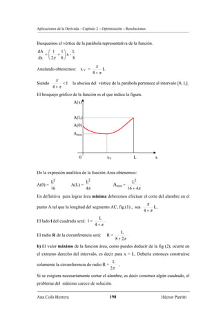 Aplicaciones de la Derivada – Capítulo 2 – Optimización – Resoluciones


Busquemos el vértice de la parábola representativa de la función.
dA ⎛ 1 1 ⎞   L
  =⎜   + ⎟x-
dx ⎝ 2π 8 ⎠  8
                                     π
Anulando obtenemos: x V =                 L
                                   4 +π
            π
Siendo           <1    la abscisa del vértice de la parábola pertenece al intervalo [0, L].
          4 +π
El bosquejo gráfico de la función es el que indica la figura.
                       A(x)


                       A(L)
                       A(0)
                       Amin




                           0                  xV                L            x


De la expresión analítica de la función Area obtenemos:

       L2                    L2                             L2
A(0) =                A(L) =                       Amin =
       16                    4π                           16 + 4π
En definitiva para lograr área mínima deberemos efectuar el corte del alambre en el
                                                                         π
punto A tal que la longitud del segmento AC, fig.(1) , sea                   L.
                                                                    4 +π
                                       L
El lado l del cuadrado será: l =
                                     4 +π
                                                          L
El radio R de la circunferencia será:         R=
                                                       8 + 2π
b) El valor máximo de la función área, como puedes deducir de la fig (2), ocurre en
el extremo derecho del intervalo, es decir para x = L. Debería entonces construirse
                                                   L
solamente la circunferencia de radio R =                .
                                               2π
Si se exigiera necesariamente cortar el alambre, es decir construir algún cuadrado, el
problema del máximo carece de solución.


Ana Coló Herrera                               198                                Héctor Patritti
 