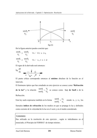 Aplicaciones de la Derivada – Capítulo 2 - Optimización - Resolución




          senθ 2                                                               senθ1
            V2                                                                   V1


                                 0                xc                   d      x
                                               fig (2)
De la figura anterior puedes concluir que:
senθ1   senθ 2
      ≤                   ∀x / 0 ≤ x ≤ xc
  V1      V2

senθ1   senθ 2
      ≥                   ∀x / x c ≤ x ≤ d
  V1      V2

El signo de la derivada será entonces:
     dT
Sg                    0
     dx
              0       xc          d

El punto crítico corresponde entonces al mínimo absoluto de la función en el
intervalo.
El fenómeno óptico que has estudiado en este ejercicio se conoce como “Refracción
                                 senθ1 V1
de la luz” y la relación               =   se conoce como Ley de Snell o de la
                                 senθ 2 V2
Refracción.
                                                         senθ1 n 2
Esta ley suele expresarse también en la forma                  =           siendo n1 y n 2 los
                                                         senθ 2 n1

llamados índices de refracción de los medios en que se propaga la luz y definidos
como cociente de la velocidad de la luz en el vacío y en el medio considerado.


Comentario
Has utilizado en la resolución de este ejercicio , según te indicábamos en el
enunciado, el Principio de FERMAT de tiempo mínimo .



Ana Coló Herrera                                201                            Héctor Patritti
 