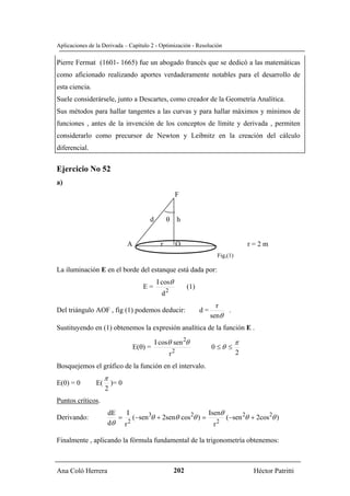 Aplicaciones de la Derivada – Capítulo 2 - Optimización - Resolución

Pierre Fermat (1601- 1665) fue un abogado francés que se dedicó a las matemáticas
como aficionado realizando aportes verdaderamente notables para el desarrollo de
esta ciencia.
Suele considerársele, junto a Descartes, como creador de la Geometría Analítica.
Sus métodos para hallar tangentes a las curvas y para hallar máximos y mínimos de
funciones , antes de la invención de los conceptos de límite y derivada , permiten
considerarlo como precursor de Newton y Leibnitz en la creación del cálculo
diferencial.


Ejercicio No 52
a)
                                                            F


                                         d         θ h


                                A              r            O                              r=2m
                                                                             Fig,(1)

La iluminación E en el borde del estanque está dada por:
                                             I cosθ
                                       E=                       (1)
                                               d2
                                                                             r
Del triángulo AOF , fig (1) podemos deducir:                          d=        .
                                                                           senθ
Sustituyendo en (1) obtenemos la expresión analítica de la función E .

                                             I cosθ sen 2θ                             π
                                    E(θ) =                                 0 ≤θ ≤
                                                        2                              2
                                                    r
Bosquejemos el gráfico de la función en el intervalo.
                     π
E(0) = 0        E(       )= 0
                     2
Puntos críticos.
                     dE  I                            Isenθ
Derivando:              = (−sen 3θ + 2senθ cos 2θ ) =       (−sen 2θ + 2cos 2θ )
                     dθ r 2
                                                        r 2


Finalmente , aplicando la fórmula fundamental de la trigonometría obtenemos:



Ana Coló Herrera                                        202                                 Héctor Patritti
 