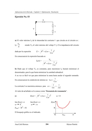 Aplicaciones de la Derivada – Capítulo 2 - Optimización - Resolución


Ejercicio No. 53
                                           R


                                                                   L
                            V
                                                                   C




a) El valor máximo Io de la intensidad de corriente I que circula en el circuito es :
   V
Io= o          siendo Vo el valor máximo del voltaje V y Z la impedancia del circuito
    Z
                                                         1 2
dada por la expresión            Z=     R 2 + ( Lω −       )
                                                        Cω
En consecuencia la expresión buscada es:
                                                       Vo
                                 Io(ω) =
                                                               1 2
                                               R 2 + ( Lω −      )
                                                              Cω

b) Dado que el voltaje Vo es constante, para maximizar Io bastará minimizar el
denominador, para lo que basta minimizar la cantidad subradical.
A su vez es fácil ver que para minimizar la suma basta anular el segundo sumando.
                                                                1
En consecuencia la condición de mínimo es: Lω =                   .
                                                               Cω
                                                               1        1
La corriente I se maximiza entonces para ω =                     =
                                                              LC        LC
Al valor de ω hallado se le conoce como “frecuencia de resonancia”.
                                                   1 2
c)                      Z(ω) =     R 2 + ( Lω −      )                 ω>0
                                                  Cω

lim Z(ω)=+∞             lim Z(ω)=+∞                         Z(ω)
       +
ω     0                  ω    +∞
Zmin= R 2 = R                                                  R

El bosquejo gráfico es el indicado.
                                                               0             ωres           ω




Ana Coló Herrera                                 204                                Héctor Patritti
 