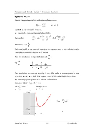 Aplicaciones de la Derivada – Capítulo 2 - Optimización - Resolución


Ejercicio No. 54
La energía gastada por el pez está dada por la expresión:

                                              kv3d
                                 E(v) =                    v>u>0
                                              v−u
siendo k ,d y u constantes positivas.
a) Veamos los puntos críticos de la función E .

                           dE        3v 2 (v − u) − v3        v 2 (2v − 3u)
Derivando :                   = k.d.                   = k.d.
                           dv            (v − u) 2              (v − u) 2
                    3
Anulando: v =         u
                    2
Debemos justificar que este único punto crítico perteneciente el intervalo de estudio
corresponde al mínimo absouto de la función.
                                                       dE
Para ello estudiemos el signo de la derivada              .
                                                       dv
      dE
Sg.                       ∃               0
      dv
                          u            3/2


Para minimizar su gasto de energía el pez debe nadar a contracorriente a una
velocidad v = 1.5 u es decir debe superar en un 50% la velocidad de la corriente.
b) Para bosquejar el gráfico de la función E calculamos:
Dominio: D(E) = {v, v ∈ R , v > u}
lim E(v) = +∞                    lim E(v) = +∞
       +
v     u                          v     +∞
                  E(v)



                                                                          27
                                                                 Emin =      kdu 2
                                                                           4


                  Emin

                     0         u      3/2




Ana Coló Herrera                                     205                       Héctor Patritti
 