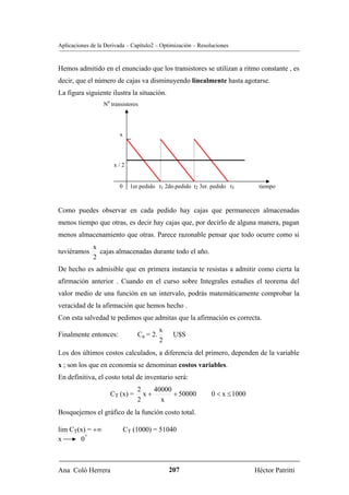 Aplicaciones de la Derivada – Capítulo2 – Optimización – Resoluciones


Hemos admitido en el enunciado que los transistores se utilizan a ritmo constante , es
decir, que el número de cajas va disminuyendo linealmente hasta agotarse.
La figura siguiente ilustra la situación.
                  N0 transistores




                         x




                      x/2


                         0     1er.pedido t1 2do.pedido t2 3er. pedido t3      tiempo



Como puedes observar en cada pedido hay cajas que permanecen almacenadas
menos tiempo que otras, es decir hay cajas que, por decirlo de alguna manera, pagan
menos almacenamiento que otras. Parece razonable pensar que todo ocurre como si
              x
tuviéramos      cajas almacenadas durante todo el año.
              2
De hecho es admisible que en primera instancia te resistas a admitir como cierta la
afirmación anterior . Cuando en el curso sobre Integrales estudies el teorema del
valor medio de una función en un intervalo, podrás matemáticamente comprobar la
veracidad de la afirmación que hemos hecho .
Con esta salvedad te pedimos que admitas que la afirmación es correcta.
                                            x
Finalmente entonces:              Ca = 2.        U$S
                                            2
Los dos últimos costos calculados, a diferencia del primero, dependen de la variable
x ; son los que en economía se denominan costos variables.
En definitiva, el costo total de inventario será:
                                 2    40000
                     CT (x) =      x+       + 50000            0 < x ≤ 1000
                                 2      x
Bosquejemos el gráfico de la función costo total.

lim CT(x) = +∞               CT (1000) = 51040
         +
x      0



Ana Coló Herrera                                207                           Héctor Patritti
 