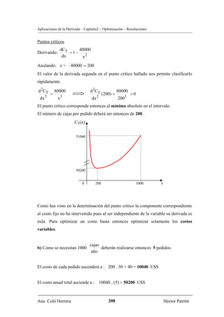 Aplicaciones de la Derivada – Capítulo2 – Optimización – Resoluciones


Puntos críticos
                dCT      40000
Derivando:          = 1−
                 dx       x2
Anulando: x =          40000 = 200
El valor de la derivada segunda en el punto crítico hallado nos permite clasificarlo
rápidamente.

d 2CT         80000              d 2CT               80000
          =                                (200) =           >0
      2            3                   2
 dx            x                  dx                 2003
El punto crítico corresponde entonces al mínimo absoluto en el intervalo.
El número de cajas por pedido deberá ser entonces de 200 .
                        CT(x)


                         51040




                         50200


                            0        200                          1000   x




Como has visto en la determinación del punto crítico la componente correspondiente
al costo fijo no ha intervenido pues al ser independiente de la variable su derivada es
nula. Para optimizar un costo basta entonces optimizar solamente los costos
variables.


                                 cajas
b) Como se necesitan 1000              deberán realizarse entonces 5 pedidos.
                                  año


El costo de cada pedido ascenderá a : 200 . 50 + 40 = 10040 U$S


El costo anual total asciende a : 10040 . (5) = 50200 U$S



Ana Coló Herrera                              208                            Héctor Patritti
 