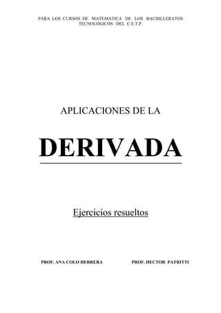 PARA LOS CURSOS DE MATEMATICA DE LOS BACHILLERATOS
              TECNOLÓGICOS DEL C.E.T.P.




       APLICACIONES DE LA



DERIVADA

           Ejercicios resueltos



PROF. ANA COLO HERRERA          PROF. HECTOR PATRITTI
 