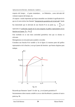 Aplicaciones de la Derivada – Introducción- Capítulo 1

respecto del tiempo ; el gasto instantáneo , en Hidráulica , como derivada del
volumen respecto del tiempo, etc.
Al respecto resulta importante que hayas entendido con claridad el significado de lo
que en el curso teórico has llamado “Interpretación geométrica de la derivada” donde
                                                                                df
has demostrado que la derivada de una función f en un punto x0              (      (x o ) )
                                                                                dx
representa el coeficiente angular de la recta tangente al gráfico representativo de la
                          [
función en el punto x 0 , f (x 0 ) ]
Este resultado no es una mera curiosidad geométrica sino que su alcance es
relevante.
Detengámonos en este punto para ayudarte a recordar.
Considera una función f de variable x. En la figura (1) tenemos parte del gráfico
representativo de la función y sea x0 el punto del dominio que hemos elegimos para
trabajar .
                       f(x)



                                                         Q
             f(x0+h)


               f(x0)          P                          R




                  0           x0                       x0+h             x

                                       fig. (1)

Recuerda que llamamos “punto” al valor x0 y no al punto geométrico P.
Incrementamos ahora nuestra variable x en un valor h arbitrario y pasamos al nuevo
punto x0 + h .


 Ana Coló Herrera                                 20                 Héctor Patritti
 