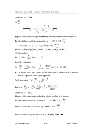Aplicaciones de la Derivada – Capítulo2 – Optimización – Resoluciones


Anulando: v =       5000
     dCT
Sg
      dv
                                            0


                      45                 5000            90


El punto crítico corresponde pues al mínimo absoluto de la función en el intervalo.
                                                                        km
La velocidad más económica es entonces: v =             5000 ≅ 70,711
                                                                         h
                                                            U$S
El costo mínimo por km. es: CT ( 5000 ) ≅ 0.28
                                                            km
El costo total del viaje de 400 km será:        C = 0,28 (400) ≅ 112 U$S
d) Costo salario.
       5           5
CS =     .400 =        .400 ≅ 29 U$S
       v          5000
Costo de combustible.

     ⎛ 10 v ⎞              ⎛ 10     5000 ⎞
Cc = ⎜ +     ⎟.0,5.(400) = ⎜             ⎟
     ⎝ v 250 ⎠             ⎜ 5000 + 250 ⎟.0,5.(400) ≅ 83 U$S
                           ⎝             ⎠
e) La función costo total cambia en este item pues el costo de salario aumenta
     debido a la presencia de la segunda persona.
                      ⎛ 10 v ⎞        7
Tendremos ahora: CT = ⎜ +     ⎟.0,5 +
                      ⎝ v 250 ⎠       v

           dCT ⎛ − 10  1 ⎞        7   0.5v 2 − 3000
Derivando:     =⎜
                ⎜ 2 + 250 ⎟ 0.5 - 2 =
                          ⎟
            dv  ⎝ v       ⎠      v       250v 2

Anulando: v =       6000
El punto crítico sigue correspondiendo al mínimo absoluto de la función.
                                                                        km
La velocidad más económica es entonces :            v = 6000 ≅ 77,5        .
                                                                         h
                                                                U$S
El costo mínimo por km es ahora: CT ( 6000 )≅ 0,31
                                                                km


El costo total del viaje será entonces: C = 0,31.(400) ≅ 124 U$S



Ana Coló Herrera                            210                              Héctor Patritti
 