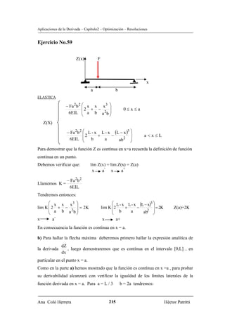 Aplicaciones de la Derivada – Capítulo2 – Optimización – Resoluciones


Ejercicio No.59


                        Z(x)         F




                                                                    x
                                 a               b
ELASTICA

                 − Fa 2b 2 ⎛ x x x 3 ⎞
                           ⎜2 + −    ⎟                0≤x≤a
                  6EIL ⎜ a b a 2b ⎟
                           ⎝         ⎠
   Z(X)

                  − Fa 2 b 2 ⎛ L - x L - x (L − x )3 ⎞
                             ⎜2                      ⎟
                                    +     −                        a<x≤L
                   6EIL ⎜ b  ⎝        a      ab 2 ⎟
                                                     ⎠
Para demostrar que la función Z es contínua en x=a recuerda la definición de función
contínua en un punto.
Debemos verificar que:           lim Z(x) = lim Z(x) = Z(a)
                                        -           +
                                  x    a x        a

                  − Fa 2b 2
Llamemos K =
                   6EIL
Tendremos entonces:
      ⎛ x x x3 ⎞                               ⎛ L - x L - x (L − x)3 ⎞
lim K ⎜ 2 + −    ⎟ = 2K                  lim K ⎜2     +     −         ⎟ = 2K        Z(a)=2K
      ⎜ a b a 2b ⎟                             ⎜ b      a        2 ⎟
      ⎝          ⎠                             ⎝               ab ⎠
           -
x        a                                x      a+
En consecuencia la función es contínua en x = a.

b) Para hallar la flecha máxima deberemos primero hallar la expresión analítica de
               dZ
la derivada       , luego demostraremos que es contínua en el intervalo [0,L] , en
               dx
particular en el punto x = a.
Como en la parte a) hemos mostrado que la función es contínua en x =a , para probar
su derivabilidad alcanzará con verificar la igualdad de los límites laterales de la
función derivada en x = a. Para a = L / 3            b = 2a tendremos:



Ana Coló Herrera                             215                               Héctor Patritti
 