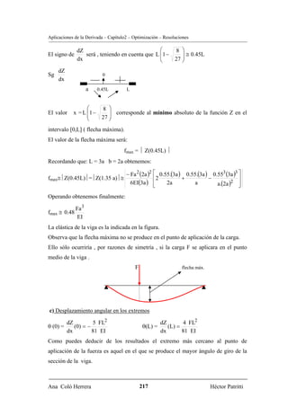 Aplicaciones de la Derivada – Capítulo2 – Optimización – Resoluciones

              dZ                                 ⎛    8 ⎞
El signo de      será , teniendo en cuenta que L ⎜1 −
                                                 ⎜
                                                         ⎟ ≅ 0.45L
              dx                                 ⎝    27 ⎟
                                                         ⎠
     dZ
Sg                         0
     dx
                     a   0.45L        L


                  ⎛    8 ⎞
El valor    x = L ⎜1 −
                  ⎜
                          ⎟ corresponde al mínimo absoluto de la función Z en el
                  ⎝    27 ⎟
                          ⎠
intervalo [0,L] ( flecha máxima).
El valor de la flecha máxima será:
                                     fmax = ⏐ Z(0.45L) ⏐
Recordando que: L = 3a b = 2a obtenemos:

                             − Fa 2 (2a )2 ⎡ 0.55.(3a ) 0.55.(3a ) 0.553 (3a )3 ⎤
fmax≅⏐Z(0.45L)⏐=⏐Z(1.35 a)⏐≅               ⎢2          +          −             ⎥
                               6EI(3a ) ⎢  ⎣    2a          a        a.(2a )2 ⎥ ⎦
Operando obtenemos finalmente:

              Fa 3
fmax ≅ 0.48
               EI
La elástica de la viga es la indicada en la figura.
Observa que la flecha máxima no se produce en el punto de aplicación de la carga.
Ello sólo ocurriría , por razones de simetría , si la carga F se aplicara en el punto
medio de la viga .
                                          F                      flecha máx.




c) Desplazamiento angular en los extremos

          dZ         5 FL2                              dZ       4 FL2
θ (0) =      (0) = −                           θ(L) =      (L) =
          dx         81 EI                              dx       81 EI
Como puedes deducir de los resultados el extremo más cercano al punto de
aplicación de la fuerza es aquel en el que se produce el mayor ángulo de giro de la
sección de la viga.



Ana Coló Herrera                              217                              Héctor Patritti
 