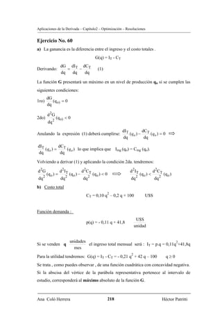 Aplicaciones de la Derivada – Capítulo2 – Optimización – Resoluciones


Ejercicio No. 60
a) La ganancia es la diferencia entre el ingreso y el costo totales .
                                               G(q) = IT - CT
                  dG dIT dCT
Derivando:           =    −                      (1)
                  dq   dq   dq

La función G presentará un máximo en un nivel de producción qo si se cumplen las
siguientes condiciones:
       dG
1ro)      (q o) = 0
       dq

       d 2G
2do)          (q o) < 0
       dq 2
                                                                 dIT        dC
Anulando la expresión (1) deberá cumplirse:                          (qo ) − T (qo ) = 0
                                                                 dq          dq
dIT         dCT
    (qo ) =     (qo ) lo que implica que Img (qo) = Cmg (qo).
dq           dq

Volviendo a derivar (1) y aplicando la condición 2da. tendremos:

d 2G              d 2 IT              d 2CT                          d 2 IT              d 2C T
       (q o ) =            (q o ) −           (q o ) < 0                      (q o ) <            (q o )
dq 2              dq 2                dq 2                           dq 2                dq 2
b) Costo total
                                                       2
                                        CT = 0,10 q – 0,2 q + 100                U$S


Función demanda :
                                                                          U$S
                                        p(q) = - 0,11 q + 41,8
                                                                         unidad


                           unidades                                                 2
Si se venden q                      el ingreso total mensual será : IT = p.q = 0,11q +41,8q
                             mes
                                                                     2
Para la utilidad tendremos: G(q) = IT - CT = - 0,21 q + 42 q – 100                                 q≥0
Se trata , como puedes observar , de una función cuadrática con concavidad negativa.
Si la abscisa del vértice de la parábola representativa pertenece al intervalo de
estudio, corresponderá al máximo absoluto de la función G.



Ana Coló Herrera                                           218                                  Héctor Patritti
 