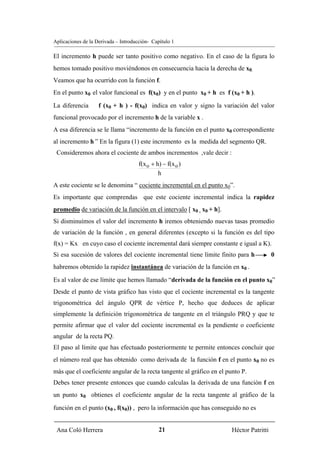 Aplicaciones de la Derivada – Introducción- Capítulo 1

El incremento h puede ser tanto positivo como negativo. En el caso de la figura lo
hemos tomado positivo moviéndonos en consecuencia hacia la derecha de x0.
Veamos que ha ocurrido con la función f.
En el punto x0 el valor funcional es f(x0) y en el punto x0 + h es f (x0 + h ).

La diferencia       f (x0 + h ) - f(x0) indica en valor y signo la variación del valor
funcional provocado por el incremento h de la variable x .
A esa diferencia se le llama “incremento de la función en el punto x0 correspondiente
al incremento h ” En la figura (1) este incremento es la medida del segmento QR.
 Consideremos ahora el cociente de ambos incrementos ,vale decir :
                                      f(x o + h) − f(x o )
                                               h
A este cociente se le denomina “ cociente incremental en el punto x0”.
Es importante que comprendas que este cociente incremental indica la rapidez
promedio de variación de la función en el intervalo [ x0 , x0 + h].
Si disminuímos el valor del incremento h iremos obteniendo nuevas tasas promedio
de variación de la función , en general diferentes (excepto si la función es del tipo
f(x) = Kx en cuyo caso el cociente incremental dará siempre constante e igual a K).
Si esa sucesión de valores del cociente incremental tiene límite finito para h           0
habremos obtenido la rapidez instantánea de variación de la función en x0 .

Es al valor de ese límite que hemos llamado “derivada de la función en el punto x0”
Desde el punto de vista gráfico has visto que el cociente incremental es la tangente
trigonométrica del ángulo QPR de vértice P, hecho que deduces de aplicar
simplemente la definición trigonométrica de tangente en el triángulo PRQ y que te
permite afirmar que el valor del cociente incremental es la pendiente o coeficiente
angular de la recta PQ.
El paso al límite que has efectuado posteriormente te permite entonces concluir que
el número real que has obtenido como derivada de la función f en el punto x0 no es
más que el coeficiente angular de la recta tangente al gráfico en el punto P.
Debes tener presente entonces que cuando calculas la derivada de una función f en
un punto x0 obtienes el coeficiente angular de la recta tangente al gráfico de la

función en el punto (x0 , f(x0)) , pero la información que has conseguido no es


 Ana Coló Herrera                              21                      Héctor Patritti
 
