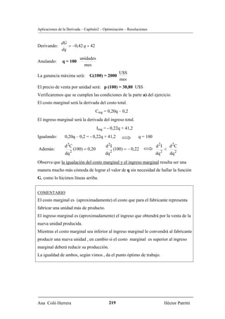 Aplicaciones de la Derivada – Capítulo2 – Optimización – Resoluciones


              dG
Derivando:       = −0,42 q + 42
              dq
                           unidades
Anulando:      q = 100
                             mes
                                                      U$S
La ganancia máxima será:        G(100) = 2000
                                                      mes
El precio de venta por unidad será: p (100) = 30,80 U$S
Verificaremos que se cumplen las condiciones de la parte a) del ejercicio.
El costo marginal será la derivada del costo total.
                                    Cmg = 0,20q – 0,2
El ingreso marginal será la derivada del ingreso total.
                                       Img = - 0,22q + 41,2
Igualando:       0,20q – 0,2 = - 0,22q + 41,2                   q = 100

                 d 2C                       d 2I                          d 2I       d 2C
Además:                 (100) = 0,20               (100) = − 0,22                <
                 dq 2                      dq 2                           dq 2       dq 2
Observa que la igualación del costo marginal y el ingreso marginal resulta ser una
manera mucho más cómoda de lograr el valor de q sin necesidad de hallar la función
G, como lo hicimos líneas arriba.


COMENTARIO
El costo marginal es (aproximadamente) el costo que para el fabricante representa
fabricar una unidad más de producto.
El ingreso marginal es (aproximadamente) el ingreso que obtendrá por la venta de la
nueva unidad producida.
Mientras el costo marginal sea inferior al ingreso marginal le convendrá al fabricante
producir una nueva unidad , en cambio si el costo marginal es superior al ingreso
marginal deberá reducir su producción.
La igualdad de ambos, según vimos , da el punto óptimo de trabajo.




Ana Coló Herrera                              219                                Héctor Patritti
 