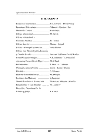 Aplicaciones de la Derivada –


                                         BIBLIOGRAFIA

Ecuaciones Diferenciales ........................... C.H. Edwards – David Penney
Ecuaciones Diferenciales............................ Takeuchi – Ramirez - Ruiz
Matemática General ................................... César Trejo
Cálculo infinitesimal ................................. M. Spivak
Cálculo Infinitesimal y
Geometría Analítica ................................... G. Thomas
Cálculo Superior ........................................ Murray – Spiegel
Cálculo – Conceptos y contextos .............. James Stewart
Cálculo para Administración , Economía
y Ciencias Sociales ................................... Laurence Hoffmann–Gerald Bradley
Cours D´Electrotechnique ......................... A. Kassaatkine – M. Pérékaline
Alternating Current Circuit Theory ........... Myril Reed
Física General ............................................ S. Frish – A. Timoreva
Química La Ciencia Central ...................... Brown – Lemay - Bursten
Hidráulica .................................................. B. Nekrasov
Problems in fluid Mechanics .................... J.F. Douglas
Resistance des Matériaux            ...................... V. Feodosiev
Manual de resistencia de materiales.......... Pisarenko – Yákovlev - Matvéev
Fundamentals of Heat Transfer               ........ .... M. Mikheyev
Dirección y Administración de
Campos y granjas........................................ P. Cherot




 Ana Coló Herrera                                    229                             Héctor Patritti
 