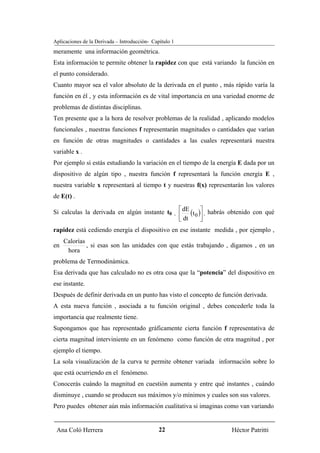 Aplicaciones de la Derivada – Introducción- Capítulo 1
meramente una información geométrica.
Esta información te permite obtener la rapidez con que está variando la función en
el punto considerado.
Cuanto mayor sea el valor absoluto de la derivada en el punto , más rápido varía la
función en él , y esta información es de vital importancia en una variedad enorme de
problemas de distintas disciplinas.
Ten presente que a la hora de resolver problemas de la realidad , aplicando modelos
funcionales , nuestras funciones f representarán magnitudes o cantidades que varían
en función de otras magnitudes o cantidades a las cuales representará nuestra
variable x .
Por ejemplo si estás estudiando la variación en el tiempo de la energía E dada por un
dispositivo de algún tipo , nuestra función f representará la función energía E ,
nuestra variable x representará al tiempo t y nuestras f(x) representarán los valores
de E(t) .

                                                             ⎡ dE       ⎤ habrás obtenido con qué
                                                             ⎢ dt (t 0 )⎥ ,
Si calculas la derivada en algún instante t0             ,
                                                             ⎣          ⎦
rapidez está cediendo energía el dispositivo en ese instante medida , por ejemplo ,
     Calorías
en            , si esas son las unidades con que estás trabajando , digamos , en un
      hora
problema de Termodinámica.
Esa derivada que has calculado no es otra cosa que la “potencia” del dispositivo en
ese instante.
Después de definir derivada en un punto has visto el concepto de función derivada.
A esta nueva función , asociada a tu función original , debes concederle toda la
importancia que realmente tiene.
Supongamos que has representado gráficamente cierta función f representativa de
cierta magnitud interviniente en un fenómeno como función de otra magnitud , por
ejemplo el tiempo.
La sola visualización de la curva te permite obtener variada información sobre lo
que está ocurriendo en el fenómeno.
Conocerás cuándo la magnitud en cuestión aumenta y entre qué instantes , cuándo
disminuye , cuando se producen sus máximos y/o mínimos y cuales son sus valores.
Pero puedes obtener aún más información cualitativa si imaginas como van variando


 Ana Coló Herrera                              22                               Héctor Patritti
 
