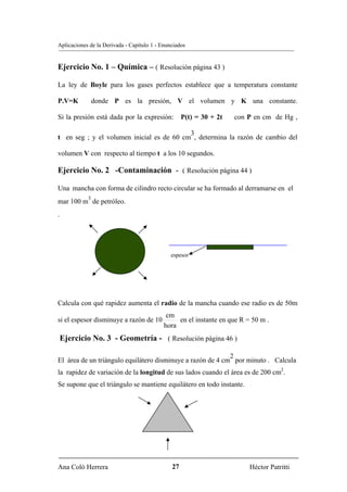 Aplicaciones de la Derivada - Capítulo 1 - Enunciados


Ejercicio No. 1 – Química – ( Resolución página 43 )

La ley de Boyle para los gases perfectos establece que a temperatura constante

P.V=K           donde P es la presión, V el volumen y K una constante.

Si la presión está dada por la expresión:           P(t) = 30 + 2t   con P en cm de Hg ,

                                           3
t en seg ; y el volumen inicial es de 60 cm , determina la razón de cambio del

volumen V con respecto al tiempo t a los 10 segundos.

Ejercicio No. 2 -Contaminación - ( Resolución página 44 )

Una mancha con forma de cilindro recto circular se ha formado al derramarse en el
            3
mar 100 m de petróleo.
.



                            R
                             R                 espesor




Calcula con qué rapidez aumenta el radio de la mancha cuando ese radio es de 50m
                                             cm
si el espesor disminuye a razón de 10            en el instante en que R = 50 m .
                                            hora
 Ejercicio No. 3 - Geometría - ( Resolución página 46 )

                                                            2
El área de un triángulo equilátero disminuye a razón de 4 cm por minuto . Calcula
la rapidez de variación de la longitud de sus lados cuando el área es de 200 cm2.
Se supone que el triángulo se mantiene equilátero en todo instante.




Ana Coló Herrera                               27                         Héctor Patritti
 