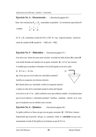 Aplicaciones de la Derivada - Capítulo 1 - Enunciados


Ejercicio No. 4 – Electrotecnia -                   ( Resolución página 46 )

Sean dos resistencias R y R conectadas en paralelo. La resistencia equivalente R
                       1   2
                   1   1   1
 cumple:             =   +
                   R R1 R 2


Si R 1 y R 2 aumentan a razón de 0.01 y 0.02 Ω / seg. respectivamente, calcula la

razón de cambio de R cuando R1 = 30Ω y R2 = 90Ω .




Ejercicio No. 5 - Hidráulica - ( Resolución página 47 )

Una tolva con forma de cono recto circular invertido de radio de base R y altura H

está siendo llenada con líquido con un gasto constante Q = 0.5 m3 por minuto.

A medida que se produce el llenado el nivel del líquido en la tolva sube.

Si R=2 m y H=3m:                                                      Q

a)¿ Crees que ese nivel sube con velocidad constante?

Justifica tu respuesta sin efectuar cálculos.

b) Calcula ahora esa velocidad, verifica tu respuesta anterior

e indica el valor de la velocidad cuando la altura del líquido

en la tolva es de 1,5 m. ¿Qué condición crees que debería cumplir el recipiente para

que el nivel subiera a velocidad constante? Justifica mediante cálculo en el caso

que el recipiente sea un cilindro recto circular.

Ejercicio No. 6 – Química -                  ( Resolución página 48 )

Un globo esférico se llena con gas con un gasto constante Q = 100 litros /minuto.

Suponiendo que la presión del gas es constante , halla la velocidad con que está

aumentando el radio R del globo en el instante en que R=0.3 m.



Ana Coló Herrera                               28                              Héctor Patritti
 