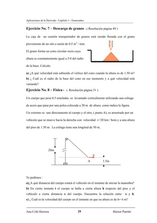 Aplicaciones de la Derivada - Capítulo 1 - Enunciados


Ejercicio No. 7 – Descarga de granos – ( Resolución página 49 )

La caja de un camión transportador de granos está siendo llenada con el grano

proveniente de un silo a razón de 0.5 m3 / min.

El grano forma un cono circular recto cuya

altura es constantemente igual a 5/4 del radio

de la base. Calcula:

a) ¿A qué velocidad está subiendo el vértice del cono cuando la altura es de 1.50 m?
b) ¿ Cuál es el radio de la base del cono en ese momento y a qué velocidad está
variando?
Ejercicio No. 8 – Física - ( Resolución página 51 )

Un cuerpo que pesa 0.5 toneladas es levantado verticalmente utilizando una eslinga

de acero que pasa por una polea colocada a 20 m de altura, como indica la figura.

Un extremo se une directamente al cuerpo y el otro, ( punto A), es arrastrado por un

vehículo que se mueve hacia la derecha con velocidad v=20 km / hora y a una altura

del piso de 1.50 m. La eslinga tiene una longitud de 50 m..




                    20m
                                                            V
                                                        A       1.5m




Te pedimos :
a)¿A qué distancia del cuerpo estará el vehículo en el instante de iniciar la maniobra?
b) En cierto instante t el cuerpo se halla a cierta altura h respecto del piso y el
vehículo a cierta distancia x del cuerpo. Encuentra la relación entre            x y h.
c) ¿ Cuál es la velocidad del cuerpo en el instante en que su altura es de h= 6 m?


Ana Coló Herrera                               29                      Héctor Patritti
 