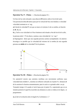 Aplicaciones de la Derivada - Capítulo 1 - Enunciados


Ejercicio No. 9 - Física - ( Resolución página 52 )

Un foco de luz está colocado a una altura de H metros sobre el nivel del suelo.
Una persona de altura h metros pasa por la vertical del foco moviéndose a velocidad
velocidad constante u m / seg .
a) Calcula la velocidad V con que se mueve el extremo A de su sombra, en función
de H , h y u .
b) ¿ Cuál es esa velocidad si el foco luminoso está situado a 4m del nivel de la calle,

la persona mide 1.75 de altura y camina a una velocidad de 1 m / seg ?
c) Supongamos ahora que una segunda persona camina acompañando a la anterior.
Investiga si es posible que la velocidad del extremo de la sombra de esta segunda
persona sea doble de la velocidad V de la primera .



                 F




             H


                                                        O




                                                            u              A            V
Ejercicio No 10 – Física – ( Resolución página 54 )

Un automóvil recorre una carretera rectilínea con movimiento uniforme cuya
velocidad tiene módulo v , mientras un reflector colocado en el punto F a distancia d
de la carretera lo ilumina constantemente, para lo cual se va girando sobre un eje.
Tomando tiempo t=0 cuando el móvil pasa por el punto O y suponiendo que en un
instante posterior t aquél ha recorrido una distancia x como se indica en la figura , te
preguntamos:

a) ¿Cuál es la relación entre el ángulo θ y la distancia x ?



Ana Coló Herrera                               30                     Héctor Patritti
 