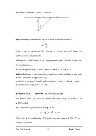 Aplicaciones de la Derivada - Capítulo 1 - Enunciados

                              O          x          A          v

                               d

                                    θ

                               F



b) Recordando que la velocidad angular ω de un movimiento circular es:

                                             dθ
                                        ω=
                                             dt

i)¿Crees que el movimiento del reflector es circular uniforme? Busca una

justificación sin realizar cálculos.

ii) Encuentra la relación entre ω y x , bosqueja esa relación y verifica tu respuesta a

la pregunta anterior.

c) Calcula ω para x =0 y x = 50 m , siendo d = 100 m y v = 72 Km / h.

d) Recordando que el movimiento del vehículo es rectilíneo uniforme y por tanto
x = v.t , encuentra la expresión de ω(t) .
e) Siendo la aceleración angular del movimiento circular γ = dω / dt , calcula
esa aceleración γ para x =0 y x = 50m.



Ejercicio No. 11 – Demanda – ( Resolución página 56 )

Una fábrica vende         q   miles de artículos fabricados cuando su precio es        de

p U$S /unidad.

Se ha determinado que la relación entre p y q es:

                                    q 2 - 2q      p − p 2 − 31 = 0

Si el precio p del artículo es de 9 U$S y se incrementa a una tasa de 0,20 U$S por

semana , te pedimos :


Ana Coló Herrera                                  31                 Héctor Patritti
 