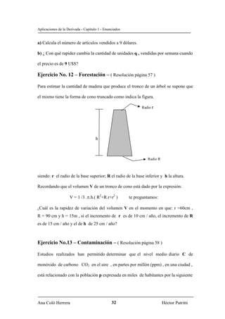 Aplicaciones de la Derivada - Capítulo 1 - Enunciados


a) Calcula el número de artículos vendidos a 9 dólares.

b) ¿ Con qué rapidez cambia la cantidad de unidades q , vendidas por semana cuando

el precio es de 9 U$S?

Ejercicio No. 12 – Forestación – ( Resolución página 57 )

Para estimar la cantidad de madera que produce el tronco de un árbol se supone que

el mismo tiene la forma de cono truncado como indica la figura.

                                                              Radio r




                                     h



                                                                 Radio R



siendo: r el radio de la base superior; R el radio de la base inferior y h la altura.

Recordando que el volumen V de un tronco de cono está dado por la expresión:

                    V = 1 /3 .π.h.( R2+R.r+r2 )         te preguntamos:

¿Cuál es la rapidez de variación del volumen V en el momento en que: r =60cm ,

R = 90 cm y h = 15m , si el incremento de r es de 10 cm / año, el incremento de R
es de 15 cm / año y el de h de 25 cm / año?



Ejercicio No.13 – Contaminación – ( Resolución página 58 )

Estudios realizados han permitido determinar que el nivel medio diario C de

monóxido de carbono CO2 en el aire , en partes por millón (ppm) , en una ciudad ,

está relacionado con la población p expresada en miles de habitantes por la siguiente




Ana Coló Herrera                               32                          Héctor Patritti
 