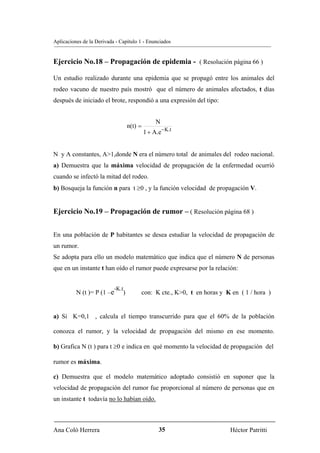 Aplicaciones de la Derivada - Capítulo 1 - Enunciados


Ejercicio No.18 – Propagación de epidemia - ( Resolución página 66 )

Un estudio realizado durante una epidemia que se propagó entre los animales del
rodeo vacuno de nuestro país mostró que el número de animales afectados, t días
después de iniciado el brote, respondió a una expresión del tipo:


                                                    N
                                      n(t) =
                                               1 + A.e− K.t


N y A constantes, A>1,donde N era el número total de animales del rodeo nacional.
a) Demuestra que la máxima velocidad de propagación de la enfermedad ocurrió
cuando se infectó la mitad del rodeo.
b) Bosqueja la función n para t ≥0 , y la función velocidad de propagación V.


Ejercicio No.19 – Propagación de rumor – ( Resolución página 68 )


En una población de P habitantes se desea estudiar la velocidad de propagación de
un rumor.
Se adopta para ello un modelo matemático que indica que el número N de personas
que en un instante t han oído el rumor puede expresarse por la relación:


                           -K.t
          N (t )= P (1 –e         )        con: K cte., K>0, t en horas y K en ( 1 / hora )


a) Si K=0,1 , calcula el tiempo transcurrido para que el 60% de la población

conozca el rumor, y la velocidad de propagación del mismo en ese momento.

b) Grafica N (t ) para t ≥0 e indica en qué momento la velocidad de propagación del

rumor es máxima.

c) Demuestra que el modelo matemático adoptado consistió en suponer que la
velocidad de propagación del rumor fue proporcional al número de personas que en
un instante t todavía no lo habían oído.



Ana Coló Herrera                                     35                    Héctor Patritti
 