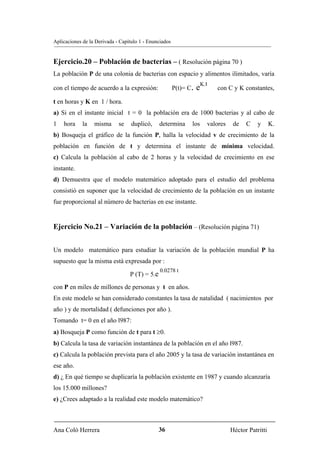Aplicaciones de la Derivada - Capítulo 1 - Enunciados


Ejercicio.20 – Población de bacterias – ( Resolución página 70 )
La población P de una colonia de bacterias con espacio y alimentos ilimitados, varía

con el tiempo de acuerdo a la expresión:                P(t)= C.   eK.t   con C y K constantes,

t en horas y K en 1 / hora.
a) Si en el instante inicial t = 0 la población era de 1000 bacterias y al cabo de
1   hora     la   misma      se    duplicó,     determina      los    valores    de   C    y      K.
b) Bosqueja el gráfico de la función P, halla la velocidad v de crecimiento de la
población en función de t y determina el instante de mínima velocidad.
c) Calcula la población al cabo de 2 horas y la velocidad de crecimiento en ese
instante.
d) Demuestra que el modelo matemático adoptado para el estudio del problema
consistió en suponer que la velocidad de crecimiento de la población en un instante
fue proporcional al número de bacterias en ese instante.


Ejercicio No.21 – Variación de la población – (Resolución página 71)


Un modelo matemático para estudiar la variación de la población mundial P ha
supuesto que la misma está expresada por :
                                                0.0278 t
                                  P (T) = 5.e
con P en miles de millones de personas y t en años.
En este modelo se han considerado constantes la tasa de natalidad ( nacimientos por
año ) y de mortalidad ( defunciones por año ).
Tomando t= 0 en el año l987:
a) Bosqueja P como función de t para t ≥0.
b) Calcula la tasa de variación instantánea de la población en el año l987.
c) Calcula la población prevista para el año 2005 y la tasa de variación instantánea en
ese año.
d) ¿ En qué tiempo se duplicaría la población existente en 1987 y cuando alcanzaría
los 15.000 millones?
e) ¿Crees adaptado a la realidad este modelo matemático?



Ana Coló Herrera                                36                              Héctor Patritti
 