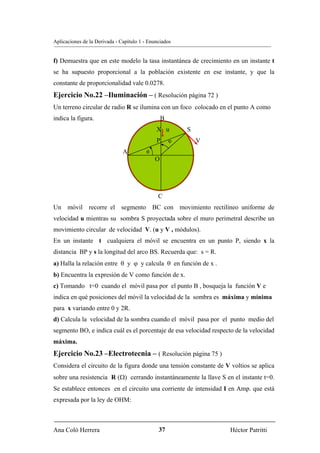 Aplicaciones de la Derivada - Capítulo 1 - Enunciados


f) Demuestra que en este modelo la tasa instantánea de crecimiento en un instante t
se ha supuesto proporcional a la población existente en ese instante, y que la
constante de proporcionalidad vale 0.0278.
Ejercicio No.22 –Iluminación – ( Resolución página 72 )
Un terreno circular de radio R se ilumina con un foco colocado en el punto A como
indica la figura.                                 B
                                              X u         S
                                              P       ϕ       V
                               A          θ
                                              O




                                               C
Un móvil recorre el segmento BC con movimiento rectilíneo uniforme de
velocidad u mientras su sombra S proyectada sobre el muro perimetral describe un
movimiento circular de velocidad V. (u y V , módulos).
En un instante t cualquiera el móvil se encuentra en un punto P, siendo x la
distancia BP y s la longitud del arco BS. Recuerda que: s = R.
a) Halla la relación entre θ y ϕ y calcula θ en función de x .
b) Encuentra la expresión de V como función de x.
c) Tomando t=0 cuando el móvil pasa por el punto B , bosqueja la función V e
indica en qué posiciones del móvil la velocidad de la sombra es máxima y mínima
para x variando entre 0 y 2R.
d) Calcula la velocidad de la sombra cuando el móvil pasa por el punto medio del
segmento BO, e indica cuál es el porcentaje de esa velocidad respecto de la velocidad
máxima.
Ejercicio No.23 –Electrotecnia – ( Resolución página 75 )
Considera el circuito de la figura donde una tensión constante de V voltios se aplica
sobre una resistencia R (Ω) cerrando instantáneamente la llave S en el instante t=0.
Se establece entonces en el circuito una corriente de intensidad I en Amp. que está
expresada por la ley de OHM:



Ana Coló Herrera                               37                   Héctor Patritti
 