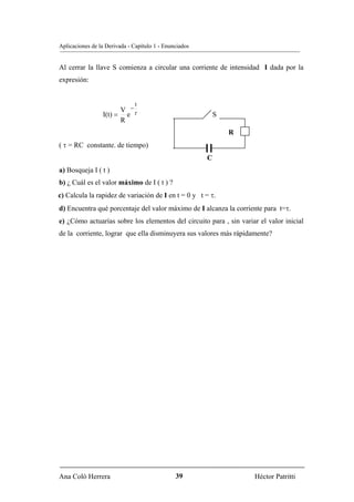 Aplicaciones de la Derivada - Capítulo 1 - Enunciados


Al cerrar la llave S comienza a circular una corriente de intensidad I dada por la
expresión:


                              t
                       V −
                 I(t) = e τ                                 S
                       R
                                                                R
( τ = RC constante. de tiempo)
                                                        C
a) Bosqueja I ( t )
b) ¿ Cuál es el valor máximo de I ( t ) ?
c) Calcula la rapidez de variación de I en t = 0 y t = τ.
d) Encuentra qué porcentaje del valor máximo de I alcanza la corriente para t=τ.
e) ¿Cómo actuarías sobre los elementos del circuito para , sin variar el valor inicial
de la corriente, lograr que ella disminuyera sus valores más rápidamente?




Ana Coló Herrera                               39                   Héctor Patritti
 