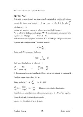 Aplicaciones de la Derivada – Capítulo 1 - Resolucione


Ejercicio No.1
Se te pide en este ejercicio que determines la velocidad de cambio del volumen
                                                                                        dV
respecto del tiempo en el instante t = 10 seg , o sea , el valor de la derivada
                                                                                        dt
calculada en t = 10.
La idea será entonces expresar el volumen V en función del tiempo t.
Por un lado la ley de Boyle establece que P.V = K y por otro conocemos como varía
la presión con el tiempo:               P(t) = 30 + 2.t
Basta entonces que despejemos el volumen de la ley de Boyle y luego sustituyamos

la presión por su expresión en t. Tendremos entonces:

                                                 K
                                       V(t) =
                                                P(t)
Sustituyendo P(t) obtenemos finalmente:

                                                K
                                    V(t) =                   (1)
                                             30 + 2.t

Derivemos (1) y hallemos su valor en t = 10

dV
   =−
          2K
                             ⇒
                                         dV
                                            (10) = − 2 K
dt    (30 + 2.t )2                       dt          502
                                                         3
El dato de que el volumen inicial es de 60 cm nos permite calcular la constante K.

En efecto, para t=0 deberá ser V= 60.

                               K
Sustituyendo en (1): 60 =               ⇒ K=1800
                               30
                            3
dV
   (10) = − 3600 = −1.44 cm                  El signo negativo indica disminución.
dt          2500         seg
                                                                            3
En definitiva el gas está disminuyendo su volumen a razón de 1.44 cm por seg a los

10 seg. de iniciado el proceso de compresión.

Veamos otra forma de resolver el ejercicio.




Ana Coló Herrera                                43                          Héctor Patritti
 