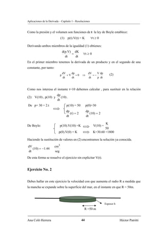 Aplicaciones de la Derivada – Capítulo 1 - Resoluciones


Como la presión y el volumen son funciones de t la ley de Boyle establece:
                              (1) p(t).V(t) = K           ∀t ≥ 0

Derivando ambos miembros de la igualdad (1) obtienes:
                                  d(p.V) dK
                                        =          ∀t ≥ 0
                                    dt    dt
En el primer miembro tenemos la derivada de un producto y en el segundo de una
constante, por tanto:
                                  dV    dp              dV    V dp
                              p      +V    =0     ⇒        =−             (2)
                                  dt    dt              dt    p dt



Como nos interesa el instante t=10 debemos calcular , para sustituir en la relación
                          dp
(2): V(10) , p(10) y         (10) .
                          dt
De p= 30 + 2.t                      p(10) = 50         p(0)=30
                                    dp                 dp
                                       (t ) = 2           (10) = 2
                                    dt                 dt

                                                                    K
De Boyle:                   p(10).V(10) =K                  V(10) =
                                                                    50
                           p(0).V(0) = K                    K=30.60 =1800

Haciendo la sustitución de valores en (2) encontramos la solución ya conocida.

dV                      cm3
   (10) = −1.44
dt                      seg
De esta forma se resuelve el ejercicio sin explicitar V(t).


Ejercicio No. 2


Debes hallar en este ejercicio la velocidad con que aumenta el radio R a medida que
la mancha se expande sobre la superficie del mar, en el instante en que R = 50m.




                                                                      Espesor h
                                                   R =50 m


Ana Coló Herrera                                  44                              Héctor Patritti
 