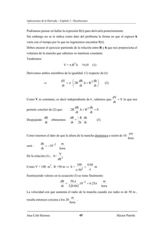 Aplicaciones de la Derivada – Capítulo 1 - Resoluciones


Podríamos pensar en hallar la expresión R(t) para derivarla posteriormente.
Sin embargo no se te indica como dato del problema la forma en que el espesor h
varía con el tiempo por lo que no lograremos encontrar R(t).
Debes encarar el ejercicio partiendo de la relación entre R y h que nos proporciona el
volumen de la mancha que sabemos se mantiene constante.
Tendremos:
                                             2
                                    V = π.R .h         ∀ t≥0       (1)

Derivemos ambos miembros de la igualdad (1) respecto de (t):

                               dV     ⎛    dR         dh ⎞
               ⇒                  = π ⎜ 2R    .h + R 2 ⎟                         (2)
                               dt     ⎝    dt         dt ⎠


                                                                                       dV
Como V es constante, es decir independiente de t , sabemos que:                           = 0 lo que nos
                                                                                       dt
                                             dR          dh
permite concluir de (2) que:            2R      .h + R 2    =0
                                             dt          dt
               dR                       dR − R dh
Despejando               obtenemos:       =   .                          (3)
               dt                       dt 2h dt


                                                                                                   cm
Como tenemos el dato de que la altura de la mancha disminuye a razón de 10
                                                                                                  hora
            dh                 m
será :         = −10− 2
            dt                hora
                              V
De la relación (1) , h=
                             πR 2
                     3                           100        0.04
Como V = 100 m , R =50 m ⇒ h =                          =           m
                                             π .502            π
Sustituyendo valores en la ecuación (3) se tiene finalmente:
                               dR    50.π                                       m
                                  =           .10− 2 = 6.25π
                               dt   2.(0.04 )                                  hora
La velocidad con que aumenta el radio de la mancha cuando ese radio es de 50 m ,
                                         m
resulta entonces cercana a los 20            .
                                        hora



Ana Coló Herrera                                  45                                     Héctor Patritti
 